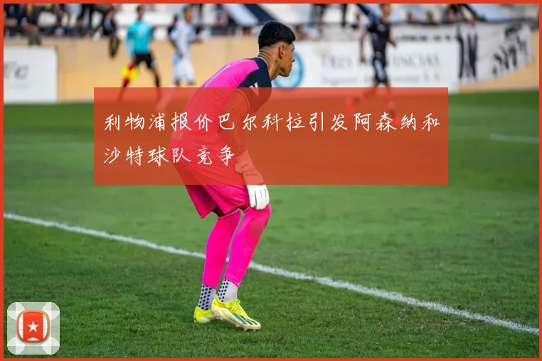 利物浦报价巴尔科拉引发阿森纳和沙特球队竞争