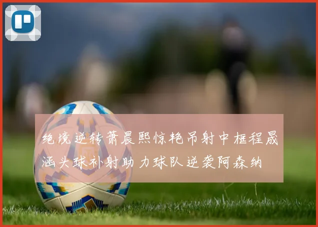 绝境逆转萧晨熙惊艳吊射中框程晟涵头球补射助力球队逆袭阿森纳