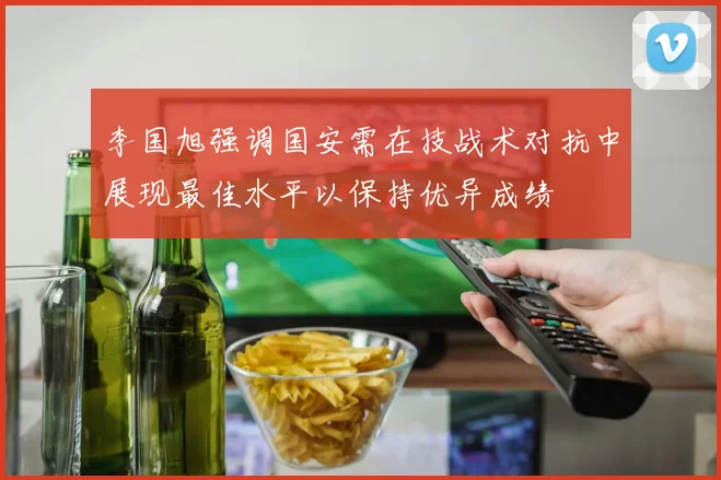 李国旭强调国安需在技战术对抗中展现最佳水平以保持优异成绩