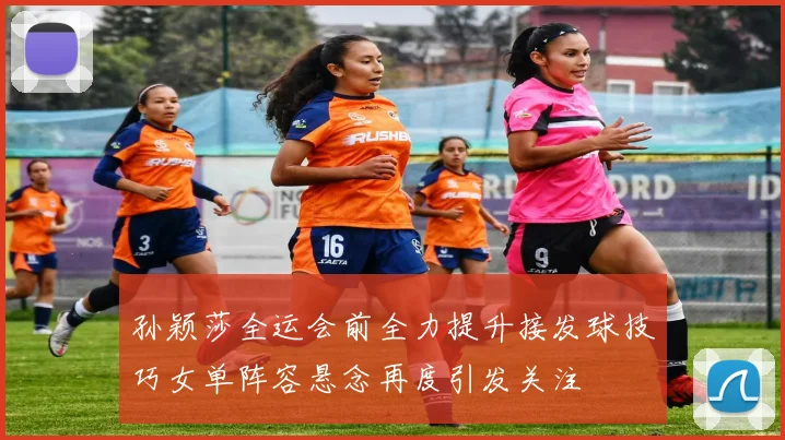 孙颖莎全运会前全力提升接发球技巧女单阵容悬念再度引发关注