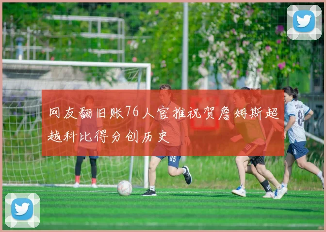 网友翻旧账76人官推祝贺詹姆斯超越科比得分创历史