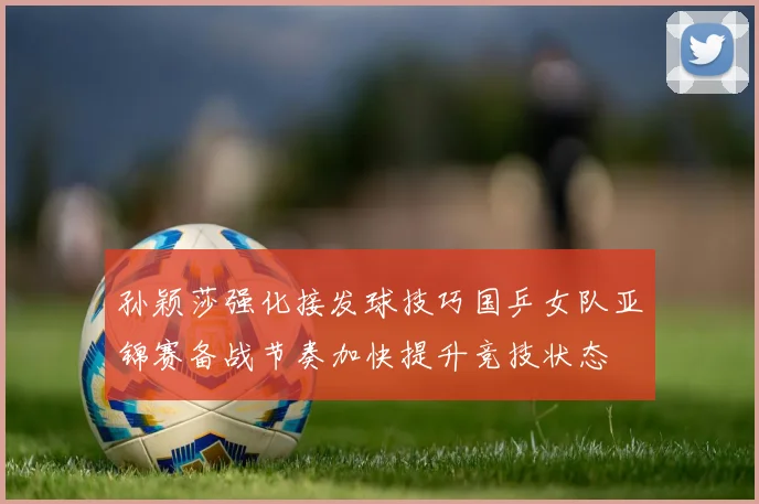 孙颖莎强化接发球技巧国乒女队亚锦赛备战节奏加快提升竞技状态