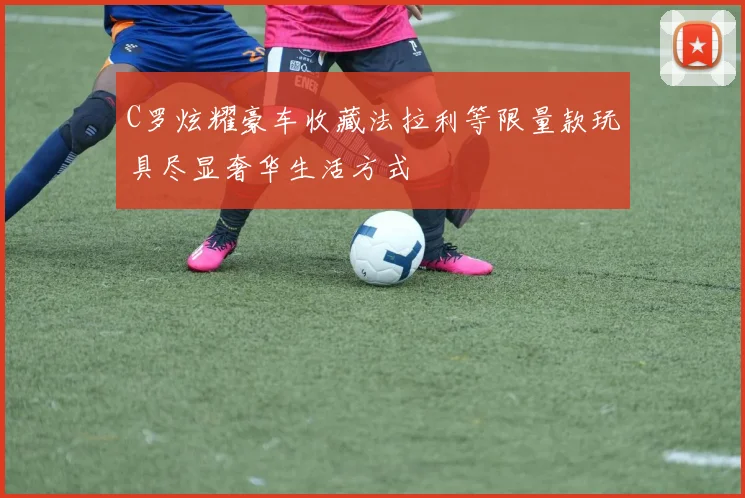 C罗炫耀豪车收藏法拉利等限量款玩具尽显奢华生活方式