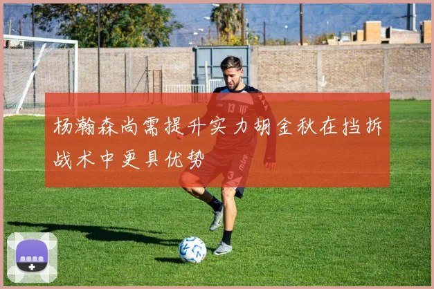 杨瀚森尚需提升实力胡金秋在挡拆战术中更具优势