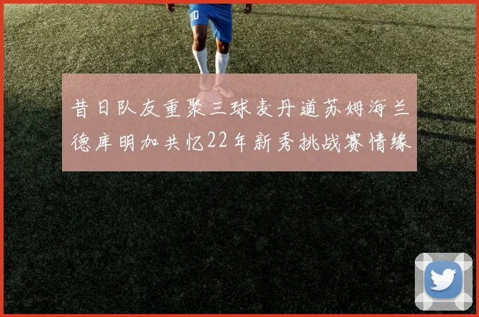 昔日队友重聚三球麦丹道苏姆海兰德库明加共忆22年新秀挑战赛情缘
